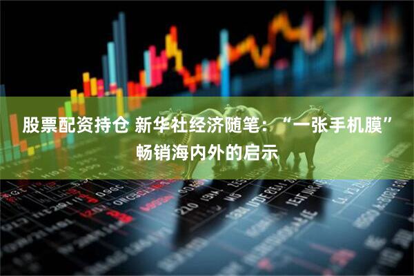 股票配资持仓 新华社经济随笔：“一张手机膜”畅销海内外的启示