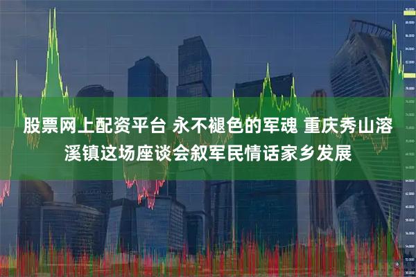 股票网上配资平台 永不褪色的军魂 重庆秀山溶溪镇这场座谈会叙军民情话家乡发展