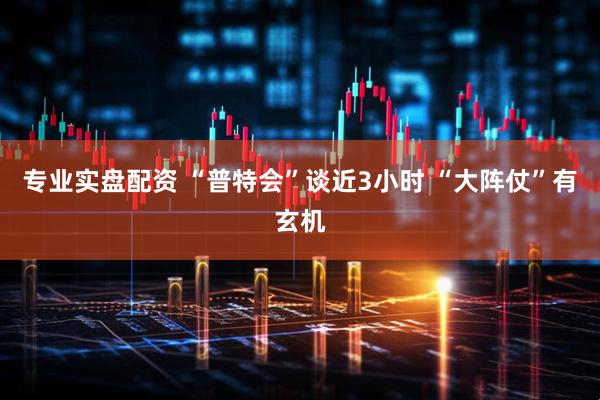 专业实盘配资 “普特会”谈近3小时 “大阵仗”有玄机