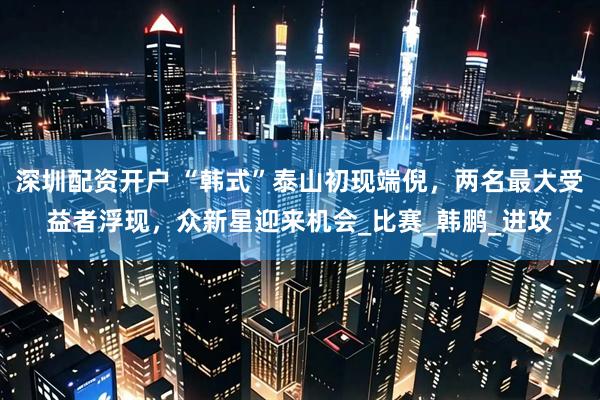 深圳配资开户 “韩式”泰山初现端倪，两名最大受益者浮现，众新星迎来机会_比赛_韩鹏_进攻