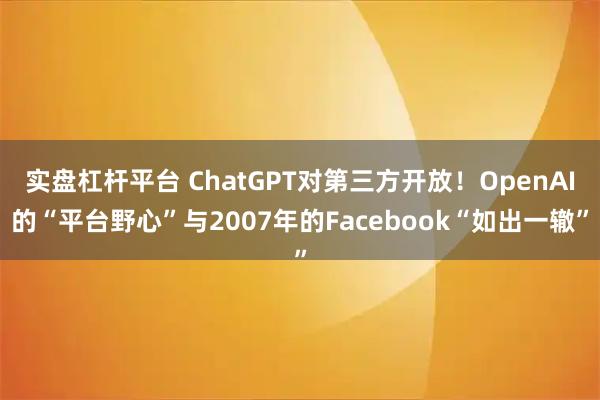 实盘杠杆平台 ChatGPT对第三方开放！OpenAI的“平台野心”与2007年的Facebook“如出一辙”
