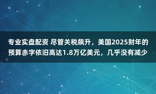 专业实盘配资 尽管关税飙升，美国2025财年的预算赤字依旧高达1.8万亿美元，几乎没有减少