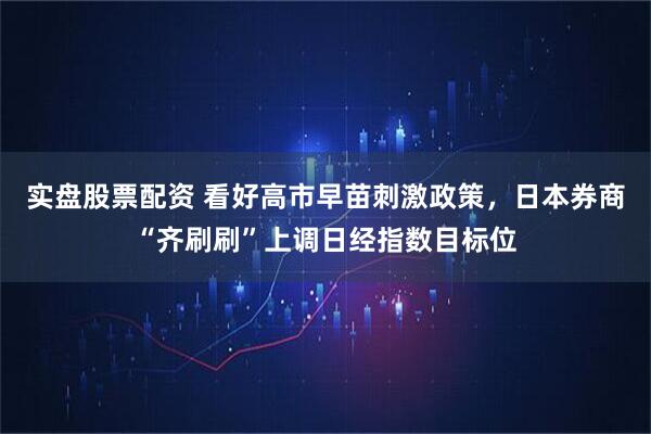 实盘股票配资 看好高市早苗刺激政策，日本券商“齐刷刷”上调日经指数目标位