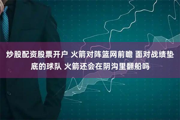 炒股配资股票开户 火箭对阵篮网前瞻 面对战绩垫底的球队 火箭还会在阴沟里翻船吗