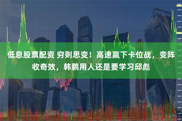 低息股票配资 穷则思变！高速赢下卡位战，变阵收奇效，韩鹏用人还是要学习邱彪