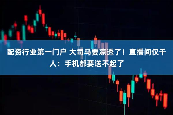配资行业第一门户 大司马要凉透了！直播间仅千人：手机都要送不起了