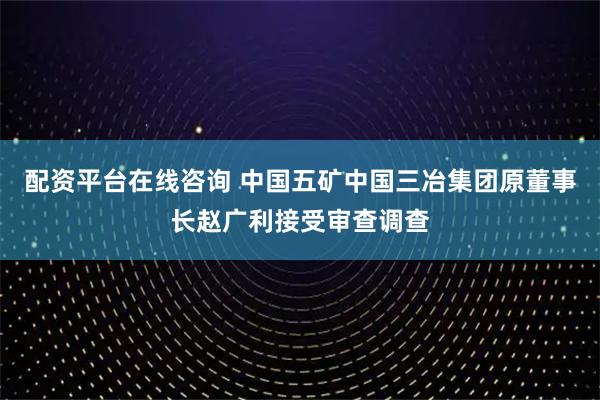 配资平台在线咨询 中国五矿中国三冶集团原董事长赵广利接受审查调查