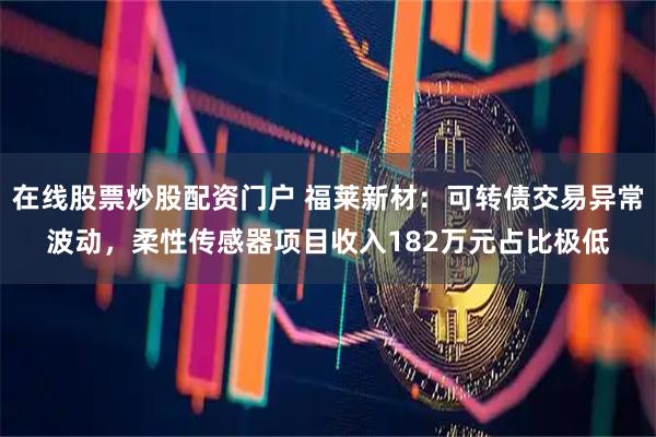 在线股票炒股配资门户 福莱新材：可转债交易异常波动，柔性传感器项目收入182万元占比极低