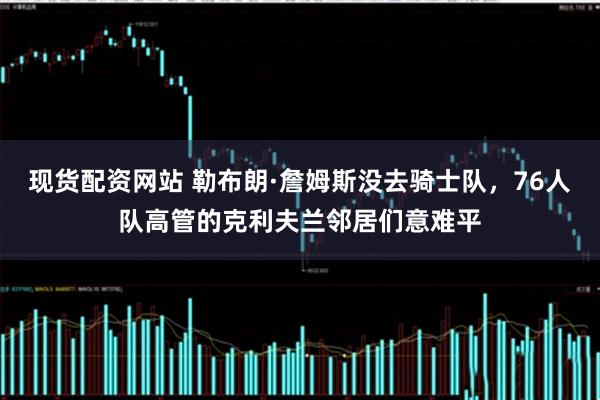 现货配资网站 勒布朗·詹姆斯没去骑士队，76人队高管的克利夫兰邻居们意难平