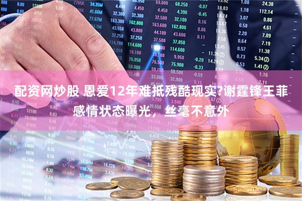 配资网炒股 恩爱12年难抵残酷现实?谢霆锋王菲感情状态曝光，丝毫不意外